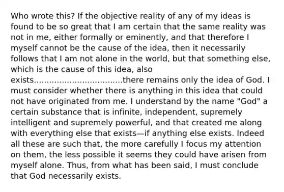 Who wrote this? If the objective reality of any of my ideas is found to be so great that I am certain that the same reality was not in me, either formally or eminently, and that therefore I myself cannot be the cause of the idea, then it necessarily follows that I am not alone in the world, but that something else, which is the cause of this idea, also exists...................................there remains only the idea of God. I must consider whether there is anything in this idea that could not have originated from me. I understand by the name "God" a certain substance that is infinite, independent, supremely intelligent and supremely powerful, and that created me along with everything else that exists—if anything else exists. Indeed all these are such that, the more carefully I focus my attention on them, the less possible it seems they could have arisen from myself alone. Thus, from what has been said, I must conclude that God necessarily exists.