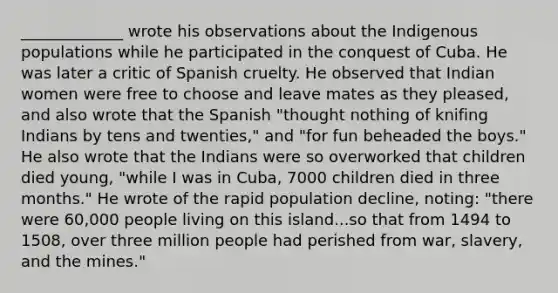 _____________ wrote his observations about the Indigenous populations while he participated in the conquest of Cuba. He was later a critic of Spanish cruelty. He observed that Indian women were free to choose and leave mates as they pleased, and also wrote that the Spanish "thought nothing of knifing Indians by tens and twenties," and "for fun beheaded the boys." He also wrote that the Indians were so overworked that children died young, "while I was in Cuba, 7000 children died in three months." He wrote of the rapid population decline, noting: "there were 60,000 people living on this island...so that from 1494 to 1508, over three million people had perished from war, slavery, and the mines."