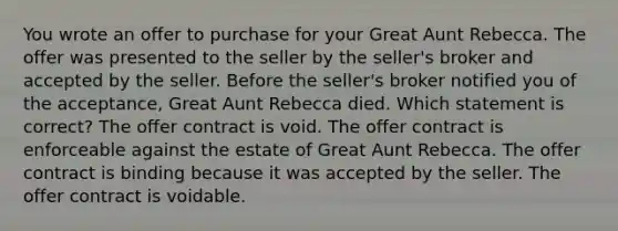 You wrote an offer to purchase for your Great Aunt Rebecca. The offer was presented to the seller by the seller's broker and accepted by the seller. Before the seller's broker notified you of the acceptance, Great Aunt Rebecca died. Which statement is correct? The offer contract is void. The offer contract is enforceable against the estate of Great Aunt Rebecca. The offer contract is binding because it was accepted by the seller. The offer contract is voidable.