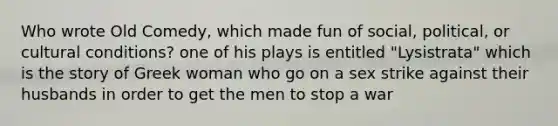 Who wrote Old Comedy, which made fun of social, political, or cultural conditions? one of his plays is entitled "Lysistrata" which is the story of Greek woman who go on a sex strike against their husbands in order to get the men to stop a war