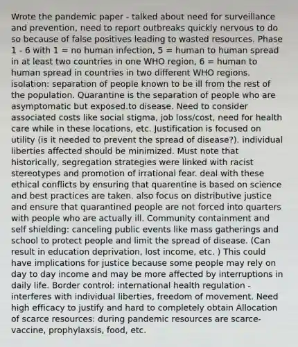 Wrote the pandemic paper - talked about need for surveillance and prevention, need to report outbreaks quickly nervous to do so because of false positives leading to wasted resources. Phase 1 - 6 with 1 = no human infection, 5 = human to human spread in at least two countries in one WHO region, 6 = human to human spread in countries in two different WHO regions. isolation: separation of people known to be ill from the rest of the population. Quarantine is the separation of people who are asymptomatic but exposed.to disease. Need to consider associated costs like social stigma, job loss/cost, need for health care while in these locations, etc. Justification is focused on utility (is it needed to prevent the spread of disease?). individual liberties affected should be minimized. Must note that historically, segregation strategies were linked with racist stereotypes and promotion of irrational fear. deal with these ethical conflicts by ensuring that quarentine is based on science and best practices are taken. also focus on distributive justice and ensure that quarantined people are not forced into quarters with people who are actually ill. Community containment and self shielding: canceling public events like mass gatherings and school to protect people and limit the spread of disease. (Can result in education deprivation, lost income, etc. ) This could have implications for justice because some people may rely on day to day income and may be more affected by interruptions in daily life. Border control: international health regulation - interferes with individual liberties, freedom of movement. Need high efficacy to justify and hard to completely obtain Allocation of scarce resources: during pandemic resources are scarce- vaccine, prophylaxsis, food, etc.