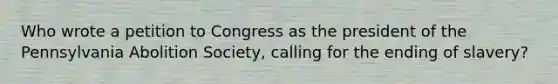 Who wrote a petition to Congress as the president of the Pennsylvania Abolition Society, calling for the ending of slavery?