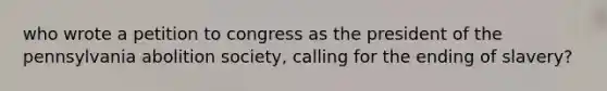 who wrote a petition to congress as the president of the pennsylvania abolition society, calling for the ending of slavery?