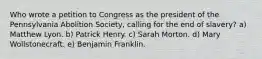 Who wrote a petition to Congress as the president of the Pennsylvania Abolition Society, calling for the end of slavery? a) Matthew Lyon. b) Patrick Henry. c) Sarah Morton. d) Mary Wollstonecraft. e) Benjamin Franklin.