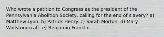 Who wrote a petition to Congress as the president of the Pennsylvania Abolition Society, calling for the end of slavery? a) Matthew Lyon. b) Patrick Henry. c) Sarah Morton. d) Mary Wollstonecraft. e) <a href='https://www.questionai.com/knowledge/kxeYsp0ljs-benjamin-franklin' class='anchor-knowledge'>benjamin franklin</a>.