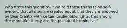 Who wrote this quotation? "We hold these truths to be self-evident, that all men are created equal, that they are endowed by their Creator with certain unalienable rights, that among these are life, liberty and the pursuit of happiness. "