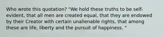 Who wrote this quotation? "We hold these truths to be self-evident, that all men are created equal, that they are endowed by their Creator with certain unalienable rights, that among these are life, liberty and the pursuit of happiness. "