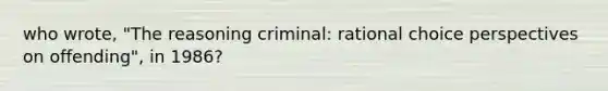 who wrote, "The reasoning criminal: rational choice perspectives on offending", in 1986?