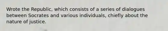 Wrote the Republic, which consists of a series of dialogues between Socrates and various individuals, chiefly about the nature of justice.