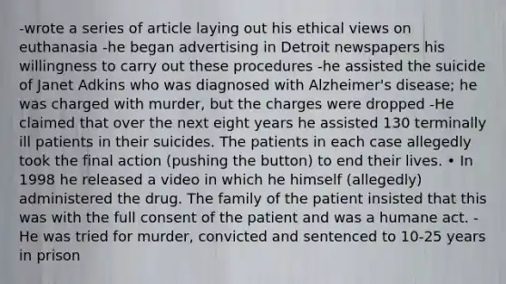 -wrote a series of article laying out his ethical views on euthanasia -he began advertising in Detroit newspapers his willingness to carry out these procedures -he assisted the suicide of Janet Adkins who was diagnosed with Alzheimer's disease; he was charged with murder, but the charges were dropped -He claimed that over the next eight years he assisted 130 terminally ill patients in their suicides. The patients in each case allegedly took the final action (pushing the button) to end their lives. • In 1998 he released a video in which he himself (allegedly) administered the drug. The family of the patient insisted that this was with the full consent of the patient and was a humane act. -He was tried for murder, convicted and sentenced to 10-25 years in prison