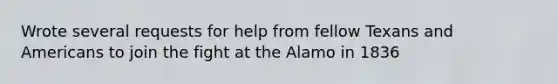 Wrote several requests for help from fellow Texans and Americans to join the fight at the Alamo in 1836