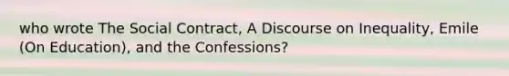 who wrote The Social Contract, A Discourse on Inequality, Emile (On Education), and the Confessions?