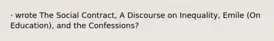 · wrote The Social Contract, A Discourse on Inequality, Emile (On Education), and the Confessions?