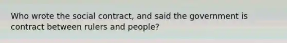 Who wrote the social contract, and said the government is contract between rulers and people?