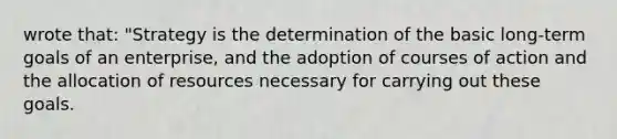 wrote that: "Strategy is the determination of the basic long-term goals of an enterprise, and the adoption of courses of action and the allocation of resources necessary for carrying out these goals.