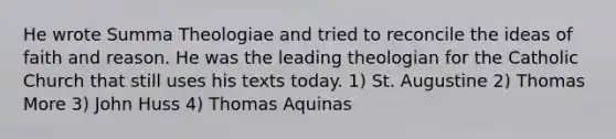 He wrote Summa Theologiae and tried to reconcile the ideas of faith and reason. He was the leading theologian for the Catholic Church that still uses his texts today. 1) St. Augustine 2) Thomas More 3) John Huss 4) Thomas Aquinas