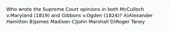 Who wrote the Supreme Court opinions in both McCulloch v.Maryland (1819) and Gibbons v.Ogden (1824)? A)Alexander Hamilton B)James Madison C)John Marshall D)Roger Taney