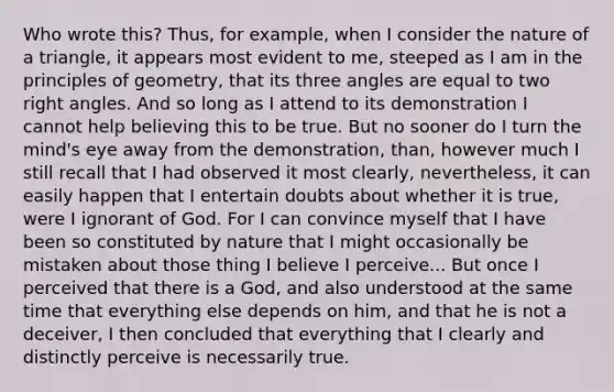 Who wrote this? Thus, for example, when I consider the nature of a triangle, it appears most evident to me, steeped as I am in the principles of geometry, that its three angles are equal to two right angles. And so long as I attend to its demonstration I cannot help believing this to be true. But no sooner do I turn the mind's eye away from the demonstration, than, however much I still recall that I had observed it most clearly, nevertheless, it can easily happen that I entertain doubts about whether it is true, were I ignorant of God. For I can convince myself that I have been so constituted by nature that I might occasionally be mistaken about those thing I believe I perceive... But once I perceived that there is a God, and also understood at the same time that everything else depends on him, and that he is not a deceiver, I then concluded that everything that I clearly and distinctly perceive is necessarily true.