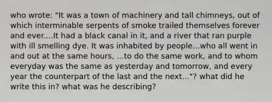 who wrote: "It was a town of machinery and tall chimneys, out of which interminable serpents of smoke trailed themselves forever and ever....It had a black canal in it, and a river that ran purple with ill smelling dye. It was inhabited by people...who all went in and out at the same hours, ...to do the same work, and to whom everyday was the same as yesterday and tomorrow, and every year the counterpart of the last and the next..."? what did he write this in? what was he describing?