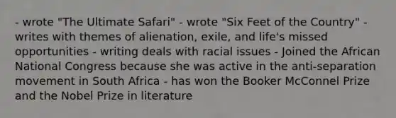 - wrote "The Ultimate Safari" - wrote "Six Feet of the Country" - writes with themes of alienation, exile, and life's missed opportunities - writing deals with racial issues - Joined the African National Congress because she was active in the anti-separation movement in South Africa - has won the Booker McConnel Prize and the Nobel Prize in literature