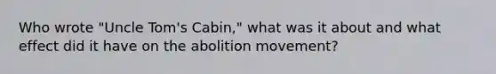 Who wrote "Uncle Tom's Cabin," what was it about and what effect did it have on the abolition movement?