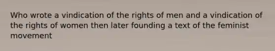 Who wrote a vindication of the rights of men and a vindication of the rights of women then later founding a text of the feminist movement