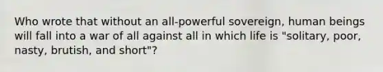 Who wrote that without an all-powerful sovereign, human beings will fall into a war of all against all in which life is "solitary, poor, nasty, brutish, and short"?