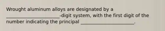 Wrought aluminum alloys are designated by a _______________________-digit system, with the first digit of the number indicating the principal _______________________.