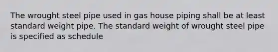 The wrought steel pipe used in gas house piping shall be at least standard weight pipe. The standard weight of wrought steel pipe is specified as schedule