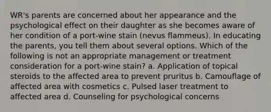 WR's parents are concerned about her appearance and the psychological effect on their daughter as she becomes aware of her condition of a port-wine stain (nevus flammeus). In educating the parents, you tell them about several options. Which of the following is not an appropriate management or treatment consideration for a port-wine stain? a. Application of topical steroids to the affected area to prevent pruritus b. Camouflage of affected area with cosmetics c. Pulsed laser treatment to affected area d. Counseling for psychological concerns