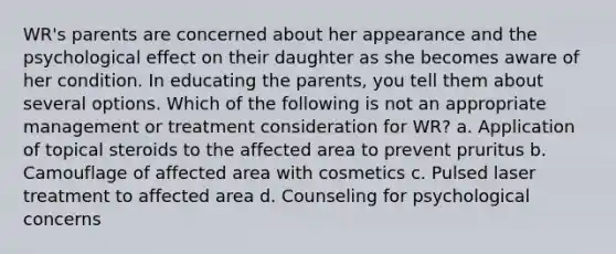 WR's parents are concerned about her appearance and the psychological effect on their daughter as she becomes aware of her condition. In educating the parents, you tell them about several options. Which of the following is not an appropriate management or treatment consideration for WR? a. Application of topical steroids to the affected area to prevent pruritus b. Camouflage of affected area with cosmetics c. Pulsed laser treatment to affected area d. Counseling for psychological concerns