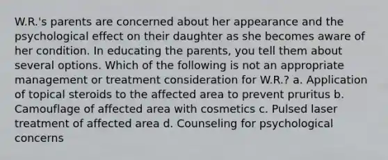 W.R.'s parents are concerned about her appearance and the psychological effect on their daughter as she becomes aware of her condition. In educating the parents, you tell them about several options. Which of the following is not an appropriate management or treatment consideration for W.R.? a. Application of topical steroids to the affected area to prevent pruritus b. Camouflage of affected area with cosmetics c. Pulsed laser treatment of affected area d. Counseling for psychological concerns