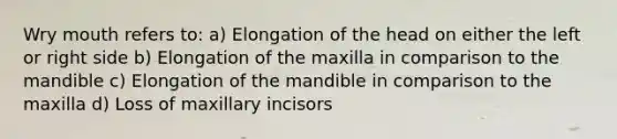 Wry mouth refers to: a) Elongation of the head on either the left or right side b) Elongation of the maxilla in comparison to the mandible c) Elongation of the mandible in comparison to the maxilla d) Loss of maxillary incisors