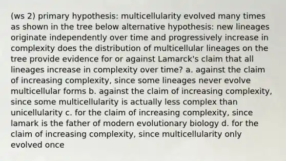 (ws 2) primary hypothesis: multicellularity evolved many times as shown in the tree below alternative hypothesis: new lineages originate independently over time and progressively increase in complexity does the distribution of multicellular lineages on the tree provide evidence for or against Lamarck's claim that all lineages increase in complexity over time? a. against the claim of increasing complexity, since some lineages never evolve multicellular forms b. against the claim of increasing complexity, since some multicellularity is actually less complex than unicellularity c. for the claim of increasing complexity, since lamark is the father of modern evolutionary biology d. for the claim of increasing complexity, since multicellularity only evolved once