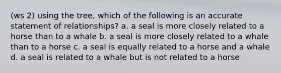 (ws 2) using the tree, which of the following is an accurate statement of relationships? a. a seal is more closely related to a horse than to a whale b. a seal is more closely related to a whale than to a horse c. a seal is equally related to a horse and a whale d. a seal is related to a whale but is not related to a horse