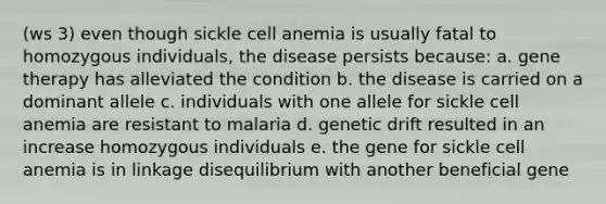 (ws 3) even though sickle cell anemia is usually fatal to homozygous individuals, the disease persists because: a. gene therapy has alleviated the condition b. the disease is carried on a dominant allele c. individuals with one allele for sickle cell anemia are resistant to malaria d. genetic drift resulted in an increase homozygous individuals e. the gene for sickle cell anemia is in linkage disequilibrium with another beneficial gene