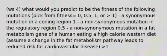 (ws 4) what would you predict to be the fitness of the following mutations (pick from fitness= 0, 0.5, 1, or > 1) - a synonymous mutation in a coding region 1 - a non-synonymous mutation in the regulatory region 0.5 - a non-synonymous mutation in a fat metabolism gene of a human eating a high calorie western diet (assume a change in the fat metabolism pathway leads to reduced risk for cardiovascular disease) >1