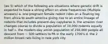 (ws 5) which of the following are situations where genetic drift is expected to have a strong effect on allele frequencies (Multiple answers) a. one pregnant female rodent rides on a floating log from africa to south america giving rise to an entire lineage of rodents that includes present-day capybaras b. the amazon river changes course to divide a population of 10,000 rodents equally in half c. the modern-day amish population of 250,000 people all descent from ~ 500 settlers to PA in the early 1700's d. the 2 million brown rats living in new york city