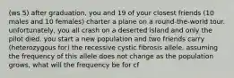 (ws 5) after graduation, you and 19 of your closest friends (10 males and 10 females) charter a plane on a round-the-world tour. unfortunately, you all crash on a deserted island and only the pilot died. you start a new population and two friends carry (heterozygous for) the recessive cystic fibrosis allele. assuming the frequency of this allele does not change as the population grows, what will the frequency be for cf