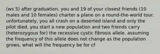 (ws 5) after graduation, you and 19 of your closest friends (10 males and 10 females) charter a plane on a round-the-world tour. unfortunately, you all crash on a deserted island and only the pilot died. you start a new population and two friends carry (heterozygous for) the recessive cystic fibrosis allele. assuming the frequency of this allele does not change as the population grows, what will the frequency be for cf