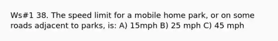 Ws#1 38. The speed limit for a mobile home park, or on some roads adjacent to parks, is: A) 15mph B) 25 mph C) 45 mph