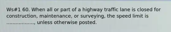 Ws#1 60. When all or part of a highway traffic lane is closed for construction, maintenance, or surveying, the speed limit is .................., unless otherwise posted.