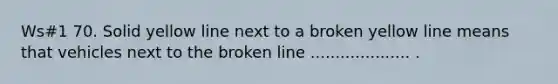 Ws#1 70. Solid yellow line next to a broken yellow line means that vehicles next to the broken line .................... .