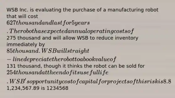 WSB Inc. is evaluating the purchase of a manufacturing robot that will cost 627 thousand and last for 5 years. The robot has expected annual operating costs of275 thousand and will allow WSB to reduce inventory immediately by 85 thousand. WSB will straight-line depreciate the robot to a book value of131 thousand, though it thinks the robot can be sold for 254 thousand at the end of its useful life. WSB's opportunity cost of capital for projects of this risk is 8.8%. If the corporate tax rate is 31%, what is the robot's equivalent annual annuity? Round your answer to the nearest whole dollar. Do not enter the dollar sign. For example,1,234,567.89 is 1234568