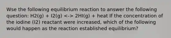 Wse the following equilibrium reaction to answer the following question: H2(g) + I2(g) 2HI(g) + heat If the concentration of the iodine (I2) reactant were increased, which of the following would happen as the reaction established equilibrium?