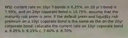 WSJ: current rate on 10yr T-bonds is 6.25%, on 20 yr t-bond is 7.95%, and on 20yr coporate bond is 10.75%. assume that the maturity risk prem is zero. if the default prem and liquidity risk premium on a 10yr coporate bond is the same as the on the 20yr corporate bond, calucalte the current rate on 10yr coporate bond a. 9.05% b. 6.15% c. 7.60% d. 8.70%