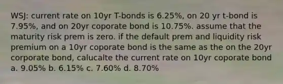 WSJ: current rate on 10yr T-bonds is 6.25%, on 20 yr t-bond is 7.95%, and on 20yr coporate bond is 10.75%. assume that the maturity risk prem is zero. if the default prem and liquidity risk premium on a 10yr coporate bond is the same as the on the 20yr corporate bond, calucalte the current rate on 10yr coporate bond a. 9.05% b. 6.15% c. 7.60% d. 8.70%