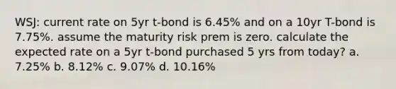 WSJ: current rate on 5yr t-bond is 6.45% and on a 10yr T-bond is 7.75%. assume the maturity risk prem is zero. calculate the expected rate on a 5yr t-bond purchased 5 yrs from today? a. 7.25% b. 8.12% c. 9.07% d. 10.16%