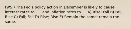 (WSJ) The Fed's policy action in December is likely to cause interest rates to ___ and inflation rates to___ A) Rise; Fall B) Fall; Rise C) Fall; Fall D) Rise; Rise E) Remain the same; remain the same.