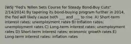 (WSJ "Fed's Yellen Sets Course for Steady Bond-Buy Cuts" 2/14/2014) By tapering its bond-buying program further in 2014, the Fed will likely cause both ___ and ___ to rise. A) Short-term interest rates; unemployment rates B) Inflation rates; unemployment rates C) Long-term interest rates; unemployment rates D) Short-term interest rates; economic growth rates E) Long-term interest rates; inflation rates